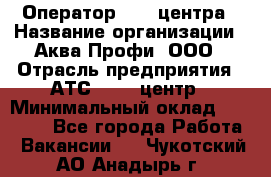 Оператор Call-центра › Название организации ­ Аква Профи, ООО › Отрасль предприятия ­ АТС, call-центр › Минимальный оклад ­ 22 000 - Все города Работа » Вакансии   . Чукотский АО,Анадырь г.